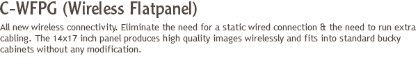C-WFPG (Wireless Flatpanel)
All new wireless connectivity. Eliminate the need for a static wired connection & the need to run extra cabling. The 14x17 inch panel produces high quality images wirelessly and fits into standard bucky cabinets without any modification.