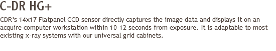 C-DR HG+
CDR’s 14x17 Flatpanel CCD sensor directly captures the image data and displays it on an acquire computer workstation within 10-12 seconds from exposure. It is adaptable to most existing x-ray systems with our universal grid cabinets.